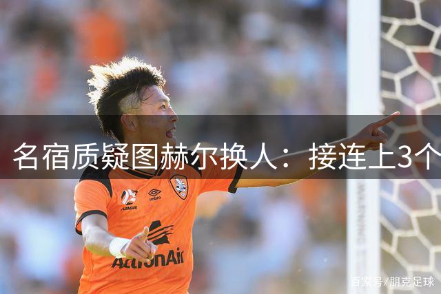 名宿质疑图赫尔换人：接连上3个防守球员 就是让球队死守